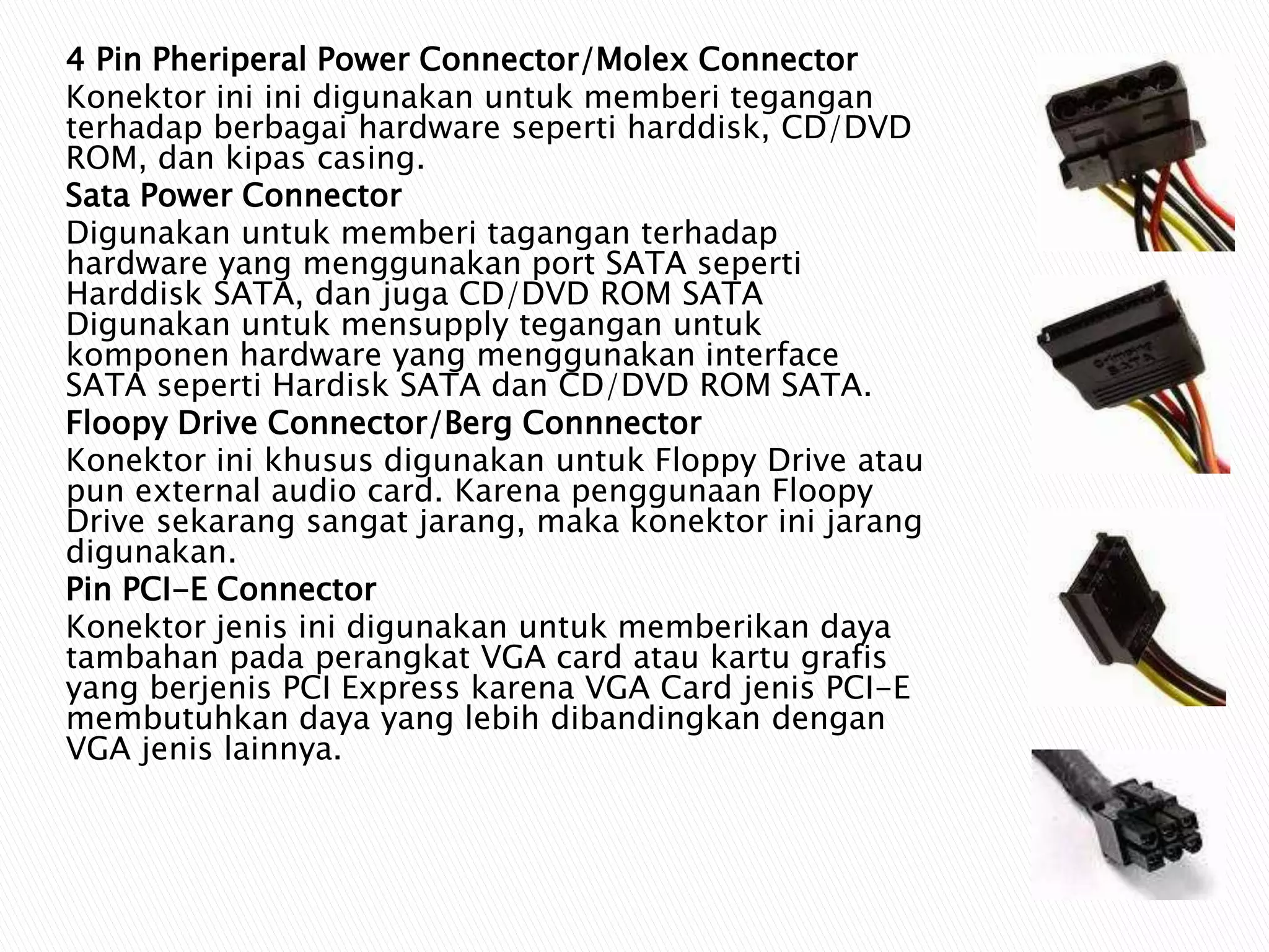 4 Pin Pheriperal Power Connector/Molex Connector
Konektor ini ini digunakan untuk memberi tegangan
terhadap berbagai hardware seperti harddisk, CD/DVD
ROM, dan kipas casing.
Sata Power Connector
Digunakan untuk memberi tagangan terhadap
hardware yang menggunakan port SATA seperti
Harddisk SATA, dan juga CD/DVD ROM SATA
Digunakan untuk mensupply tegangan untuk
komponen hardware yang menggunakan interface
SATA seperti Hardisk SATA dan CD/DVD ROM SATA.
Floopy Drive Connector/Berg Connnector
Konektor ini khusus digunakan untuk Floppy Drive atau
pun external audio card. Karena penggunaan Floopy
Drive sekarang sangat jarang, maka konektor ini jarang
digunakan.
Pin PCI-E Connector
Konektor jenis ini digunakan untuk memberikan daya
tambahan pada perangkat VGA card atau kartu grafis
yang berjenis PCI Express karena VGA Card jenis PCI-E
membutuhkan daya yang lebih dibandingkan dengan
VGA jenis lainnya.
 
