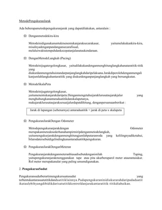 MetodePengukuranJarak
Ada beberapametodepengukuranjarak yang dapatdilakukan, antaralain :
Denganmetodekira-kira
Metodeinidigunakanuntukmenentukanjaraksecarakasar,
misalnyadenganpandangansecarafisual,
melaluiwaktutempuhdankecepatanjalanataukendaraan.

yaitumelakukankira-kira,

DenganMetodeLangkah (Pacing)
Metodeinijugatergolongkasar, yaitudilakukandenganmenghitunglangkahanataratitik-titik
yang
diukurdanmengetahuistandarpanjanglangkahdaripelaksana.Jarakdiperolehdenganmengali
kanjumlahlangkahantaratitik yang diukurdenganpanjanglangkah yang bersangkutan.
MetodeSkalaPeta
Metodeinijugatergolongkasar,
yaitumenentukanjarakdaripeta.Denganmengetahuijaraklurusataujarakjalur
menghubungkanantaraduatitikdanskalapetanya,
makajaraklurusataujaraksesuaijalurdapatdihitung, denganpersamaanberikut :

yang

Jarak di lapangan (sebenarnya) antaraduatitik = jarak di peta x skalapeta

PengukuranJarakDengan Odometer
Metodepengukuranjarakdengan
merupakanmetodesederhanahampirmiripdenganmetodelangkah,
yaitumengukurjarakdenganmenghitungjumlahputaranroda yang
bilarodatersebutdigelindingkanantaraduatitikpengukuran.

Odometer
kelilingnyadiketahui,

PengukuranJarakDenganMeteran
Pengukuranjarakdenganmeteranbiasadisebutdenganistilah
Taping,
yaitupengukuranjarakmenggunakan tape atau pita ukurberuparol meter ataurantaiukur.
Rol meter merupakanalat yang paling umumdigunakan.
2. PengukuranSudut
Pengukuransudutberartimengukursuatusudut
yang
terbentukantarasuatutitikdanduatitiklainnya.Padapengukuraninidiukurarahdaripadaduatit
ikataulebihyangdibidikdarisatutitikkontroldanjarakantaratitik -titikdiabaikan.

 
