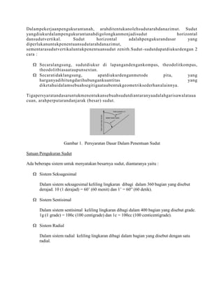 Dalampekerjaanpengukurantanah, arahditentukanolehsudutarahdanazimut. Sudut
yangdiukurdalampengukurantanahdigolongkanmenjadisudut
horizontal
dansudutvertikal.
Sudut
horizontal
adalahpengukurandasar
yang
diperlukanuntukpenentuansudutarahdanazimut,
sementarasudutvertikaluntukpenentuansudut zenith.Sudut -sudutdapatdiukurdengan 2
cara :
Secaralangsung, sudutdiukur di lapangandengankompas, theodolitkompas,
theodolitbiasaataupunsextan.
Secaratidaklangsung,
apatdiukurdenganmetode
pita,
yang
harganyadihitungdarihubungankuantitas
yang
diketahuidalamsebuahsegitigaataubentukgeometriksederhan alainnya.
Tigapersyaratandasaruntukmenentukansebuahsudutdiantaranyaadalahgarisawalataua
cuan, arahperputarandanjarak (besar) sudut.

Gambar 1. Persyaratan Dasar Dalam Penentuan Sudut
Satuan Pengukuran Sudut
Ada beberapa sistem untuk menyatakan besarnya sudut, diantaranya yaitu :
Sistem Seksagesimal
Dalam sistem seksagesimal keliling lingkaran dibagi dalam 360 bagian yang disebut
derajad. 10 (1 derajad) = 60’ (60 menit) dan 1’ = 60” (60 detik).
Sistem Sentisimal
Dalam sistem sentisimal keliling lingkaran dibagi dalam 400 bagian yang disebut grade.
1g (1 grade) = 100c (100 centigrade) dan 1c = 100cc (100 centicentigrade).
Sistem Radial
Dalam sistem radial keliling lingkaran dibagi dalam bagian yang disebut dengan satu
radial.

 