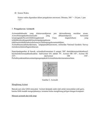 Sistem Waktu
Sistem waktu digunakan dalam pengukuran astronomi. Dimana, 360 ° = 24 jam; 1 jam
=15 °

3. Pengukuran Azimuth
Azimutadalahsudut yang diukursearahjarum jam darisembarang meridian acuan.
Azimuthmerupakanbesaransudut
yang
dibuatolehposisi
horizontal
teropongpadaTheodolithdihitungdariarah
Utara
magnetisbumi
yang
telahdikoreksidengandeklinasitempatpengukuran
(deklinasitelahdiketahuisebelumnya).Dalampengukurantanahdatar,
Azimutbiasanyadiukurdariutara, tetapiparaahliastronomi, militerdan National Geodetic Survey
memakaiselatansebagaiarahacuan.
Sepertipadagambar di bawah, azimutberkisarantara 0 sampai 360° dantidakmemerlukanhurufhurufuntukmenunjukkankuadran. JadiAzimut OA adalah 70°, Azimut OB 145°, Azimut OC
235°,
danAzimut
OD
330°.
PerludinyatakandalamcatatanlapanganapakahAzimutdiukurdariutaraatauselatan.

Gambar 2. Azimuth
Menghitung Azimut
Banyak juru ukur lebih menyukai Azimut daripada sudut arah untuk menyatakan arah garis,
karena lebih mudah mengerjakannya, terutama kalau menghitung poligon dengan komputer.
Mencari azimuth dari titik tetap

 