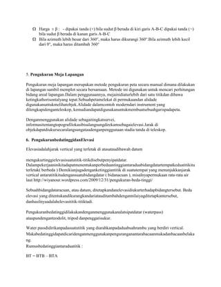 Harga ± β : - dipakai tanda (+) bila sudut β berada di kiri garis A-B-C dipakai tanda (−)
bila sudut β berada di kanan garis A-B-C
Bila azimuth lebih besar dari 360°, maka harus dikurangi 360°.Bila azimuth lebih kecil
dari 0°, maka harus ditambah 360°

5. Pengukuran Meja Lapangan
Pengukuran meja lapangan merupakan metode pengukuran peta secara manual dimana dilakukan
di lapangan sambil memplot secara bersamaan. Metode ini digunakan untuk mencari perhitungan
bidang areal lapangan.Dalam penggunaannya, mejainidiaturlebih dari satu titikdan dibawa
ketingkathorisontalyang tepat.Sebuahpetamelekat di permukaandan alidade
digunakanuntukmelihatobjek.Alidade dalamcontoh moderndari instrument yang
dilengkapidenganteleskop, kemudiandapatdigunakanuntukmembuatsebuahgarispadapeta.
Denganmenggunakan alidade sebagaitingkatsurvei,
informasitentangtopografilokasibisalangsungdirekamsebagaielevasi.Jarak di
objekdapatdiukursecaralangsungataudenganpenggunaan stadia tanda di teleskop.
6. PengukuranbedatinggidanElevasi
Elevasiadalahjarak vertical yang terletak di atasataudibawah datum
mengukurtinggielevasisuatutitik-titikdisebutpenyipatdatar.
Dalampekerjaaninikitadapatmenentukanperbedaantinggiantaraduabidangdatartempatkeduatitikitu
terletak( berbeda ) Demikianjugadenganketinggiantitik di suatutempat yang menunjukkanjarak
vertical antaratitikitudengansuatubidangdatar ( bidanacuan ), misalnyapermukaan rata-rata air
laut http://wiyanour.wordpress.com/2009/12/31/pengukuran-beda-tinggi/
Sebuahbidangdataracuan, atau datum, ditetapkandanelevasidiukurterhadapbidangtersebut. Beda
elevasi yang ditentukandikurangkandariatauditambahdengannilaiyagditetapkantersebut,
danhasilnyaadalahelevasititik-titiktadi.
Pengukuranbedatinggidilakukandenganmenggunakanalatsipatdatar (waterpass)
ataupundenganteodolit, tripod danpenggarisukur.
Water passdidirikanpadasuatutitik yang diarahkanpadaduabuahrambu yang berdiri vertical.
Makabedatinggidapatdicaridenganmenggunakanpenguranganantarabacaanmukadanbacaanbelaka
ng.
Rumusbedatinggiantaraduatitik :
BT = BTB – BTA

 