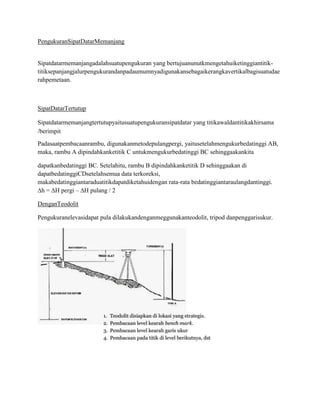 PengukuranSipatDatarMemanjang

Sipatdatarmemanjangadalahsuatupengukuran yang bertujuanunutkmengetahuiketinggiantitiktitiksepanjangjalurpengukurandanpadaumumnyadigunakansebagaikerangkavertikalbagisuatudae
rahpemetaan.

SipatDatarTertutup
Sipatdatarmemanjangtertutupyaitusuatupengukuransipatdatar yang titikawaldantitikakhirsama
/berimpit
Padasaatpembacaanrambu, digunakanmetodepulangpergi, yaitusetelahmengukurbedatinggi AB,
maka, rambu A dipindahkanketitik C untukmengukurbedatinggi BC sehinggaakankita
dapatkanbedatinggi BC. Setelahitu, rambu B dipindahkanketitik D sehinggaakan di
dapatbedatinggiCDsetelahsemua data terkoreksi,
makabedatinggiantaraduatitikdapatdiketahuidengan rata-rata bedatinggiantaraulangdantinggi.
∆h = ∆H pergi – ∆H pulang / 2
DenganTeodolit
Pengukuranelevasidapat pula dilakukandenganmeggunakanteodolit, tripod danpenggarisukur.

 