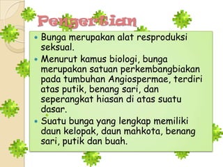 Pengertian
 Bunga merupakan alat resproduksi
seksual.
 Menurut kamus biologi, bunga
merupakan satuan perkembangbiakan
pada tumbuhan Angiospermae, terdiri
atas putik, benang sari, dan
seperangkat hiasan di atas suatu
dasar.
 Suatu bunga yang lengkap memiliki
daun kelopak, daun mahkota, benang
sari, putik dan buah.
 