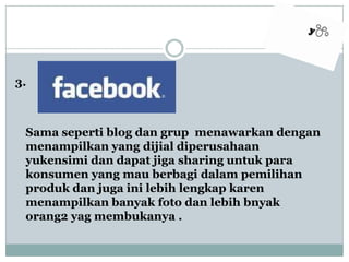 3.Samaseperti blog dangrupmenawarkandenganmenampilkan yang dijialdiperusahaanyukensimidandapatjiga sharing untukparakonsumen yang mauberbagidalampemilihanprodukdanjugainilebihlengkapkarenmenampilkanbanyakfotodanlebihbnyak orang2 yagmembukanya .