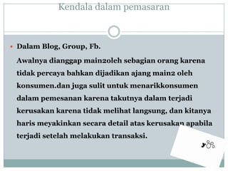 KendaladalampemasaranDalam Blog, Group, Fb.Awalnyadianggap main2oleh sebagianorangkarenatidakpercayabahkandijadikanajang main2 oleh konsumen.dan jugasulituntukmenarikkonsumendalampemesanankarenatakutnyadalamterjadikerusakankarenatidakmelihatlangsung, dankitanyaharismeyakinkansecara detail ataskerusakanapabilaterjadisetelahmelakukantransaksi. 