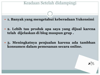 KeadaanSetelahdidampingi1. Banyak yang mengetahuikeberadaanYukensimi2. Lebih tau produkapasaya yang dijualkarenatelahdijelaskandi blog maupungrup .3. Meningkatnyapenjualankarenaadatambhankonsumendalampemesanansecara online.