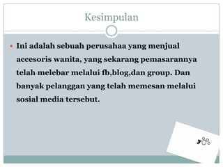 KesimpulanIniadalahsebuahperusahaa yang menjualaccesoriswanita, yang sekarangpemasarannyatelahmelebarmelaluifb,blog,dan group. Dan banyakpelanggan yang telahmemesanmelaluisosial media tersebut.