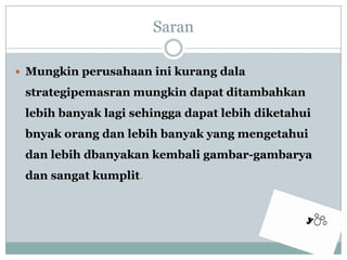 Saran Mungkinperusahaaninikurangdalastrategipemasranmungkindapatditambahkanlebihbanyaklagisehinggadapatlebihdiketahuibnyakorangdanlebihbanyak yang mengetahuidanlebihdbanyakankembaligambar-gambaryadansangatkumplit. 