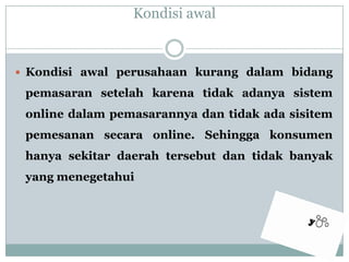 Kondisi awalKondisiawalperusahaankurangdalambidangpemasaransetelahkarenatidakadanyasistem online dalampemasarannyadantidakadasisitempemesanansecara online. Sehinggakonsumenhanyasekitardaerahtersebutdantidakbanyak yang menegetahui