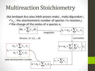 Multireaction Stoichiometry 
Jika terdapat dua atau lebih proses reaksi , maka digunakan ; 
νi,j : the stoichiometric number of species i in reaction j. 
the change of the moles of a species ni 
i i jdn v d , 
j 
j 
i i i j n  n v  0 , 
 
 
n  n   v  
0 i , 
j  
j i , j   
i 
j 
j 
j 
j i 
 
 
 
Dimana : (i= 1,2,….,N) 
j n  n v  0 
j 
j 
 
j 
 
n  
v 
i 0 i , 
j 
j 
j 
j 
j 
i n v 
y 
 
 
 
 
0 
integration 
summation 
total stoichiometric number 
 