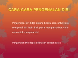 Pengenalan Diri tidak datang begitu saja, untuk bisa
mengenal diri lebih baik perlu memperhatikan cara-
cara untuk mengenal diri.



Pengenalan Diri dapat dilakukan dengan cara :
 