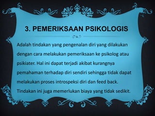 3. PEMERIKSAAN PSIKOLOGIS

Adalah tindakan yang pengenalan diri yang dilakukan
dengan cara melakukan pemeriksaan ke psikolog atau
psikiater. Hal ini dapat terjadi akibat kurangnya
pemahaman terhadap diri sendiri sehingga tidak dapat
melakukan proses introspeksi diri dan feed back.
Tindakan ini juga memerlukan biaya yang tidak sedikit.
 