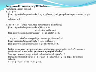 Persamaan Persamaan yang Ekuivalen
Perhatikan uraian berikut.
a. x – 3 = 5
   Jika x diganti bilangan 8 maka 8 – 3 = 5 (benar). Jadi, penyelesaian persamaan x – 3 =
   5
   adalah x = 8.

b. 2x – 6 = 10 (kedua ruas pada persamaan a dikalikan 2)
   Jika x diganti bilangan 8 maka 2(8) – 6 = 10
                               ↔ 16 – 6 = 10 (benar).
   Jadi, penyelesaian persamaan 2x – 6 = 10 adalah x = 8.

c. x + 4 = 12 (kedua ruas pada persamaanya ditambah 7)
   Jika x diganti bilangan 8 maka 8 + 4 = 12 (benar).
   Jadi, penyelesaian persamaan x + 4 = 12 adalah x = 8.

  ketiga persamaan mempunyai penyelesaian yang sama, yaitu x = 8. Persamaan-
  persamaan di atas disebut persamaan yang ekuivalen.
  Suatu persamaan yang ekuivalen dinotasikan dengan “↔ ”.
  Dengan demikian bentuk x – 3 = 5; 2x – 6 = 10; dan x + 4 = 12 dapat dituliskan
  sebagai
  x – 3 = 5 ↔ 2x – 6 = 10 ↔ x + 4 = 12.
 