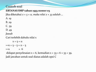 Contoh soal
EBTANAS SMP tahun 1993 nomer 03
Jika diketahui x + 5 = 11, maka nilai x + 33 adalah …
A. 19
B. 29
C. 39
D. 49
Jawab
Cari terlebih dahulu nilai x
       x + 5 = 11
↔x + 5 – 5 = 11 – 5
↔x           = 6
 didapat penyelesaian x = 6, kemudian x + 33 = 6 + 33 = 39.
Jadi jawaban untuk soal diatas adalah opsi C
 