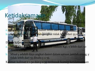 Ketidaksamaan
  Dalam kehidupan sehari-hari kita sering menemukan kalimat
  seperti berikut:
a. Sadam memiliki berat badan lebih dari 50 kg.
b. Sebuah Damri dapat mengangkut tidak lebih dari 55 orang


Dalam kalimat matematika:
a. Misal x adalah berat badan sadam (dalam Kg), x lebih dari 50
    ditulis x > 50
b. Misal y adalah daya angkut damri dalam satuan jumlah orang, y
    tidak lebih dari 55 ditulis y ≤ 55
Kalimat-kalimat x > 50 dan y ≤ 55 termasuk konsep ketidaksamaan
 