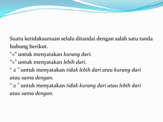 Suatu ketidaksamaan selalu ditandai dengan salah satu tanda
hubung berikut.
“<” untuk menyatakan kurang dari.
“>” untuk menyatakan lebih dari.
“ ≤ ” untuk menyatakan tidak lebih dari atau kurang dari
atau sama dengan.
“ ≥ ” untuk menyatakan tidak kurang dari atau lebih dari
atau sama dengan.
 