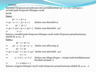  Contoh:
Tentukan himpunan penyelesaian dari pertidaksamaan 4x – 2 > 3x + 5 dengan x
variabel pada himpunan bilangan cacah.
Jawab
Cara 1
      4x – 2 > 3x + 5
↔ 4x – 2 + 2 > 3x + 5 + 2      (kedua ruas ditambah 2)
↔         4x > 3x + 7
↔ 4x + (–3x) > 3x + (–3x) + 7 (kedua ruas ditambah –3x)
↔           x>7
Karena x variabel pada himpunan bilangan cacah maka himpunan penyelesaiannya
adalah {8, 9, 10, ...}.
Cara 3
           4x – 2 > 3x + 5
↔      4x – 2 – 5 > 3x + 5 – 5 (kedua ruas dikurangi 5)
↔          4x – 7 > 3x
↔ 4x + (–4x) – 7 > 3x + (–4x) (kedua ruas ditambah –4x)
↔              –7 > –x
↔        –7 : (–1) < –x : (–1) (kedua ruas dibagi dengan –1 tetapi tanda ketidaksamaan
                               berubah menjadi <)
↔          7 < x atau x > 7
Karena x anggota bilangan cacah maka himpunan penyelesaiannya adalah {8, 9, 10, ...}.
 