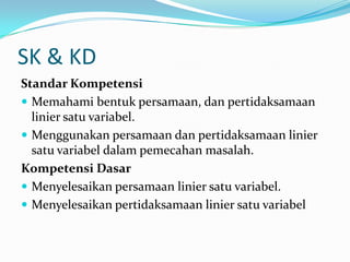 SK & KD
Standar Kompetensi
 Memahami bentuk persamaan, dan pertidaksamaan
  linier satu variabel.
 Menggunakan persamaan dan pertidaksamaan linier
  satu variabel dalam pemecahan masalah.
Kompetensi Dasar
 Menyelesaikan persamaan linier satu variabel.
 Menyelesaikan pertidaksamaan linier satu variabel
 