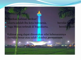 Perhatikan kalimat berikut!
 Jakarta adalah ibu kota Indonesia,       bernilai benar
 Tugu Monas terletak di Yogyakarta,        bernilai salah

  Kalimat yang dapat ditentukan nilai kebenarannya
  (bernilai benar atau salah) disebut pernyataan.
 
