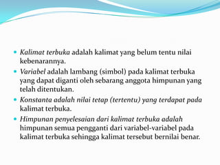  Kalimat terbuka adalah kalimat yang belum tentu nilai
  kebenarannya.
 Variabel adalah lambang (simbol) pada kalimat terbuka
  yang dapat diganti oleh sebarang anggota himpunan yang
  telah ditentukan.
 Konstanta adalah nilai tetap (tertentu) yang terdapat pada
  kalimat terbuka.
 Himpunan penyelesaian dari kalimat terbuka adalah
  himpunan semua pengganti dari variabel-variabel pada
  kalimat terbuka sehingga kalimat tersebut bernilai benar.
 