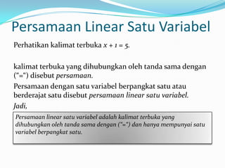 Persamaan Linear Satu Variabel
Perhatikan kalimat terbuka x + 1 = 5.

kalimat terbuka yang dihubungkan oleh tanda sama dengan
(“=“) disebut persamaan.
Persamaan dengan satu variabel berpangkat satu atau
berderajat satu disebut persamaan linear satu variabel.
Jadi,
Persamaan linear satu variabel adalah kalimat terbuka yang
dihubungkan oleh tanda sama dengan (“=“) dan hanya mempunyai satu
variabel berpangkat satu.
 