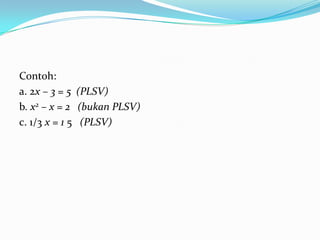 Contoh:
a. 2x – 3 = 5 (PLSV)
b. x2 – x = 2 (bukan PLSV)
c. 1/3 x = 1 5 (PLSV)
 