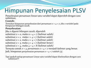 Himpunan Penyelesaian PLSV
Penyelesaian persamaan linear satu variabel dapat diperoleh dengan cara
substitusi,
Contoh:
Tentukan himpunan penyelesaian dari persamaan x + 4 = 7, jika x variabel pada
himpunan bilangan cacah.
Penyelesaian:
Jika x diganti bilangan cacah, diperoleh
substitusi x = 0, maka 0 + 4 = 7 (kalimat salah)
substitusi x = 1, maka 1 + 4 = 7 (kalimat salah)
substitusi x = 2, maka 2 + 4 = 7 (kalimat salah)
substitusi x = 3, maka 3 + 4 = 7 (kalimat benar)
substitusi x = 4, maka 4 + 4 = 8 (kalimat salah)
Ternyata untuk x = 3, persamaan x + 4 = 7 menjadi kalimat yang benar.
Jadi, himpunan penyelesaian persamaan x + 4 = 7 adalah {3}.

Tapi apakah setiap persamaan Linear satu variabel dapat diselesaikan dengan cara
  substitusi??
 