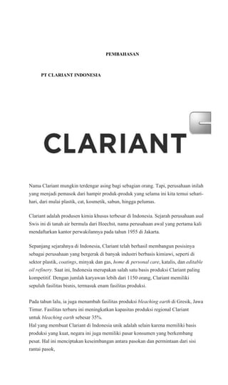 PEMBAHASAN
PT CLARIANT INDONESIA
Nama Clariant mungkin terdengar asing bagi sebagian orang. Tapi, perusahaan inilah
yang menjadi pemasok dari hampir produk-produk yang selama ini kita temui sehari-
hari, dari mulai plastik, cat, kosmetik, sabun, hingga pelumas.
Clariant adalah produsen kimia khusus terbesar di Indonesia. Sejarah perusahaan asal
Swis ini di tanah air bermula dari Hoechst, nama perusahaan awal yang pertama kali
mendaftarkan kantor perwakilannya pada tahun 1955 di Jakarta.
Sepanjang sejarahnya di Indonesia, Clariant telah berhasil membangun posisinya
sebagai perusahaan yang bergerak di banyak industri berbasis kimiawi, seperti di
sektor plastik, coatings, minyak dan gas, home & personal care, katalis, dan editable
oil refinery. Saat ini, Indonesia merupakan salah satu basis produksi Clariant paling
kompetitif. Dengan jumlah karyawan lebih dari 1150 orang, Clariant memiliki
sepuluh fasilitas bisnis, termasuk enam fasilitas produksi.
Pada tahun lalu, ia juga menambah fasilitas produksi bleaching earth di Gresik, Jawa
Timur. Fasilitas terbaru ini meningkatkan kapasitas produksi regional Clariant
untuk bleaching earth sebesar 35%.
Hal yang membuat Clariant di Indonesia unik adalah selain karena memiliki basis
produksi yang kuat, negara ini juga memiliki pasar konsumen yang berkembang
pesat. Hal ini menciptakan keseimbangan antara pasokan dan permintaan dari sisi
rantai pasok,
 