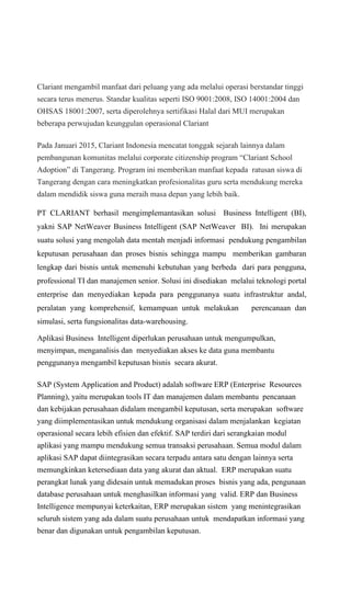 Clariant mengambil manfaat dari peluang yang ada melalui operasi berstandar tinggi
secara terus menerus. Standar kualitas seperti ISO 9001:2008, ISO 14001:2004 dan
OHSAS 18001:2007, serta diperolehnya sertifikasi Halal dari MUI merupakan
beberapa perwujudan keunggulan operasional Clariant
Pada Januari 2015, Clariant Indonesia mencatat tonggak sejarah lainnya dalam
pembangunan komunitas melalui corporate citizenship program “Clariant School
Adoption” di Tangerang. Program ini memberikan manfaat kepada ratusan siswa di
Tangerang dengan cara meningkatkan profesionalitas guru serta mendukung mereka
dalam mendidik siswa guna meraih masa depan yang lebih baik.
PT CLARIANT berhasil mengimplemantasikan solusi Business Intelligent (BI),
yakni SAP NetWeaver Business Intelligent (SAP NetWeaver BI). Ini merupakan
suatu solusi yang mengolah data mentah menjadi informasi pendukung pengambilan
keputusan perusahaan dan proses bisnis sehingga mampu memberikan gambaran
lengkap dari bisnis untuk memenuhi kebutuhan yang berbeda dari para pengguna,
professional TI dan manajemen senior. Solusi ini disediakan melalui teknologi portal
enterprise dan menyediakan kepada para penggunanya suatu infrastruktur andal,
peralatan yang komprehensif, kemampuan untuk melakukan perencanaan dan
simulasi, serta fungsionalitas data-warehousing.
Aplikasi Business Intelligent diperlukan perusahaan untuk mengumpulkan,
menyimpan, menganalisis dan menyediakan akses ke data guna membantu
penggunanya mengambil keputusan bisnis secara akurat.
SAP (System Application and Product) adalah software ERP (Enterprise Resources
Planning), yaitu merupakan tools IT dan manajemen dalam membantu pencanaan
dan kebijakan perusahaan didalam mengambil keputusan, serta merupakan software
yang diimplementasikan untuk mendukung organisasi dalam menjalankan kegiatan
operasional secara lebih efisien dan efektif. SAP terdiri dari serangkaian modul
aplikasi yang mampu mendukung semua transaksi perusahaan. Semua modul dalam
aplikasi SAP dapat diintegrasikan secara terpadu antara satu dengan lainnya serta
memungkinkan ketersediaan data yang akurat dan aktual. ERP merupakan suatu
perangkat lunak yang didesain untuk memadukan proses bisnis yang ada, pengunaan
database perusahaan untuk menghasilkan informasi yang valid. ERP dan Business
Intelligence mempunyai keterkaitan, ERP merupakan sistem yang menintegrasikan
seluruh sistem yang ada dalam suatu perusahaan untuk mendapatkan informasi yang
benar dan digunakan untuk pengambilan keputusan.
 