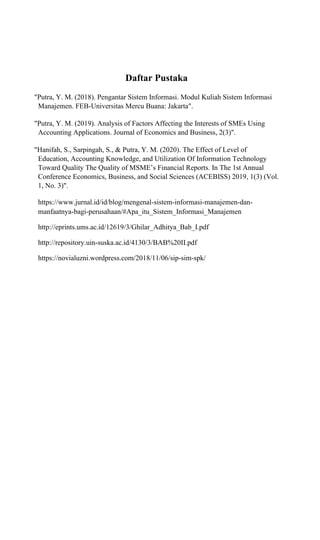 Daftar Pustaka
"Putra, Y. M. (2018). Pengantar Sistem Informasi. Modul Kuliah Sistem Informasi
Manajemen. FEB-Universitas Mercu Buana: Jakarta".
"Putra, Y. M. (2019). Analysis of Factors Affecting the Interests of SMEs Using
Accounting Applications. Journal of Economics and Business, 2(3)".
"Hanifah, S., Sarpingah, S., & Putra, Y. M. (2020). The Effect of Level of
Education, Accounting Knowledge, and Utilization Of Information Technology
Toward Quality The Quality of MSME’s Financial Reports. In The 1st Annual
Conference Economics, Business, and Social Sciences (ACEBISS) 2019, 1(3) (Vol.
1, No. 3)".
https://www.jurnal.id/id/blog/mengenal-sistem-informasi-manajemen-dan-
manfaatnya-bagi-perusahaan/#Apa_itu_Sistem_Informasi_Manajemen
http://eprints.ums.ac.id/12619/3/Ghilar_Adhitya_Bab_I.pdf
http://repository.uin-suska.ac.id/4130/3/BAB%20II.pdf
https://novialuzni.wordpress.com/2018/11/06/sip-sim-spk/
 