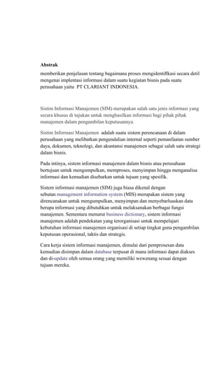 Abstrak
memberikan penjelasan tentang bagaimana proses mengidentiﬂkasi secara detil
mengenai implentasi informasi dalam suatu kegiatan bisnis pada suatu
perusahaan yaitu PT CLARIANT INDONESIA.
Sistim Informasi Manajemen (SIM) merupakan salah satu jenis informasi yang
secara khusus di tujukan untuk menghasilkan informasi bagi pihak pihak
manajemen dalam pengambilan keputusannya.
Sistim Informasi Manajemen adalah suatu sistem perencanaan di dalam
perusahaan yang melibatkan pengendalian internal seperti pemanfaatan sumber
daya, dokumen, teknologi, dan akuntansi manajemen sebagai salah satu strategi
dalam bisnis.
Pada intinya, sistem informasi manajemen dalam bisnis atau perusahaan
bertujuan untuk mengumpulkan, memproses, menyimpan hingga menganalisa
informasi dan kemudian disebarkan untuk tujuan yang spesifik.
Sistem informasi manajemen (SIM) juga biasa dikenal dengan
sebutan management information system (MIS) merupakan sistem yang
direncanakan untuk mengumpulkan, menyimpan dan menyebarluaskan data
berupa informasi yang dibutuhkan untuk melaksanakan berbagai fungsi
manajemen. Sementara menurut business dictionary, sistem informasi
manajemen adalah pendekatan yang terorganisasi untuk mempelajari
kebutuhan informasi manajemen organisasi di setiap tingkat guna pengambilan
keputusan operasional, taktis dan strategis.
Cara kerja sistem informasi manajemen, dimulai dari pemprosesan data
kemudian disimpan dalam database terpusat di mana informasi dapat diakses
dan di-update oleh semua orang yang memiliki wewenang sesuai dengan
tujuan mereka.
 