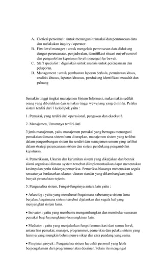 A. Clerical personnel : untuk menangani transaksi dan pemrosesan data
dan melakukan inquiry / operator.
B. First level manager : untuk mengelola pemrosesan data didukung
dengan perencanaan, penjadwalan, identifikasi situasi out-of-control
dan pengambilan keputusan level menengah ke bawah.
C. Staff specialist : digunakan untuk analisis untuk perencanaan dan
pelaporan.
D. Management : untuk pembuatan laporan berkala, permintaan khsus,
analisis khusus, laporan khsusus, pendukung identifikasi masalah dan
peluang
Semakin tinggi tingkat manajemen Sistem Informasi, maka makin sedikit
orang yang dibutuhkan dan semakin tinggi wewenang yang dimiliki. Pelaku
sistem terdiri dari 7 kelompok yaitu :
1. Pemakai, yang terdiri dari operasional, pengawas dan eksekutif.
2. Manajemen, Umumnya terdiri dari
3 jenis manajemen, yaitu manajemen pemakai yang bertugas menangani
pemakaian dimana sistem baru diterapkan, manajemen sistem yang terlibat
dalam pengembangan sistem itu sendiri dan manajemen umum yang terlibat
dalam strategi perencanaan sistem dan sistem pendukung pengambilan
keputusan.
4. Pemeriksaan, Ukuran dan kerumitan sistem yang dikerjakan dan bentuk
alami organisasi dimana system tersebut diimplementasikan dapat menentukan
kesimpulan perlu tidaknya pemeriksa. Pemeriksa biasanya menentukan segala
sesuatunya berdasarkan ukuran-ukuran standar yang dikembangkan pada
banyak perusahaan sejenis.
5. Penganalisa sistem, Fungsi-fungsinya antara lain yaitu :
• Arkeolog : yaitu yang menelusuri bagaimana sebenarnya sistem lama
berjalan, bagaimana sistem tersebut dijalankan dan segala hal yang
menyangkut sistem lama.
• Inovator : yaitu yang membantu mengembangkan dan membuka wawasan
pemakai bagi kemungkinan-kemungkinan lain.
• Mediator : yaitu yang menjalankan fungsi komunikasi dari semua level,
antara lain pemakai, manajer, programmer, pemeriksa dan pelaku sistem yang
lainnya yang mungkin belum punya sikap dan cara pandang yang sama.
• Pimpinan proyek : Penganalisa sistem haruslah personil yang lebih
berpengalaman dari programmer atau desainer. Selain itu mengingat
 