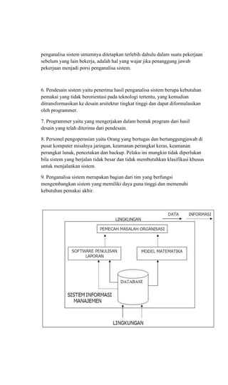 penganalisa sistem umumnya ditetapkan terlebih dahulu dalam suatu pekerjaan
sebelum yang lain bekerja, adalah hal yang wajar jika penanggung jawab
pekerjaan menjadi porsi penganalisa sistem.
6. Pendesain sistem yaitu penerima hasil penganalisa sistem berupa kebutuhan
pemakai yang tidak berorientasi pada teknologi tertentu, yang kemudian
ditransformasikan ke desain arsitektur tingkat tinggi dan dapat diformulasikan
oleh programmer.
7. Programmer yaitu yang mengerjakan dalam bentuk program dari hasil
desain yang telah diterima dari pendesain.
8. Personel pengoperasian yaitu Orang yang bertugas dan bertanggungjawab di
pusat komputer misalnya jaringan, keamanan perangkat keras, keamanan
perangkat lunak, pencetakan dan backup. Pelaku ini mungkin tidak diperlukan
bila sistem yang berjalan tidak besar dan tidak membutuhkan klasifikasi khusus
untuk menjalankan sistem.
9. Penganalisa sistem merupakan bagian dari tim yang berfungsi
mengembangkan sistem yang memiliki daya guna tinggi dan memenuhi
kebutuhan pemakai akhir.
 