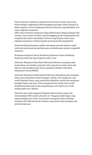 Sistem informasi manajemen (manajement information system atau sering
dikenal dengan singkatannya MIS) merupakan penerapan sistem informasi di
dalam organisasi untuk mendukung informasi-informasi yang dibutuhkan oleh
semua tingkatan manajemen.
SIM (sistem informasi manajemen) dapat didefenisikan sebagai kumpulan dari
interaksi sistem-sistem informasi yang bertanggung jawab mengumpulkan dan
mengolah data untuk menyediakan informasi yang berguna untuk semua
tingkatan manajemen di dalam kegiatan perencanaan dan pengendalian
Sistem Pendukung Keputusan adalah sekumpulan prosedur berbasis model
untuk data pemrosesan dan penilaian guna membantu para manajer mengambil
keputusan.
Komponen-komponen Sistem Pendukung Keputusan Sistem Pendukung
Keputusan terdiri dari tiga komponen utama, yaitu :
Subsistem Manajemen Data (Data Subsistem) Subsistem manajemen data
memasukkan satu database yang berisi data yang relevan untuk situasi dan
dikelola oleh perangkat lunak sistem manajemen database (Data Base
Manajement Sistem/DBMS).
Subsistem Manajemen Model (Model Subsistem) Merupakan paket perangkat
lunak yang memasukkan model keuangan, statistik, ilmu manajemen, atau
model kuantitatif lainya yang memberikan kapabilitas analitik dan manajemen
perangkat lunak yang tepat. Sistem manajemen dan metode solusi model
diimplementasikan pada sistem pengembangan web (seperti java) untuk
berjalan pada server aplikasi.
Subsistem antar muka pengguna Pengguna berkomunikasi dengan dan
memerintahkan DSS melalui subsistem ini. Pengguna adalah bagian yang
dipertimbangkan dari sistem. Para peneliti menegaskan bahwa beberapa
kontribusi dari DSS berasal dari interaksi yang intensif antara komputer dan
pembuat keputusan.
 