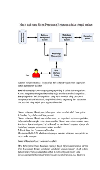 Peranan Sistem Informasi Manajemen dan Sistem Pengambilan Keputusan
dalam pemecahan masalah
SIM ini mempunyai peranan yang sangat penting di dalam suatu organisasi.
Karena sangat mempengaruhi terhadap maju mundurnya sebuah organisasi.
Setiap organisasi baik itu organisasi yang besar maupun yang kecil pasti
mempunyai sistem informasi yang berbeda-beda, tergantung dari kebutuhan
dan masalah yang terjadi pada organisasi tersebut.
Sistem Informasi Manajemen dalam pemecahan masalah ada 2 dasar yaitu,:
1. Sumber Daya Informasi Seorganisasi
Sistem Informasi Manajemen adalah suatu cara organisasi untuk menyediakan
informasi dalam rangka pemecahan masalah. Sistem tersebut merupakan suatu
komitmen format dari para eksekutif untuk menyediakan komputer sebagai alat
bantu bagi manajer untuk memecahkan masalah.
2. Identifikasi dan Pemahaman Masalah
Ide utama dibalik SIM adalah menjaga agar pasokan informasi mengalir terus
menerus ke manajer.
Peran SPK dalam Menyelesaikan Masalah:
SPK dapat memperluas dukungan manajer dalam pemecahan masalah, karena
DSS disesuaikan dengan kebutuhan-kebutuhan khusus manajer. Istilah sistem
pendukung keputusan digunakan untuk mendeskripsikan sistem yang
dirancang membantu manajer memecahkan masalah tertentu. Ide dasarnya
 
