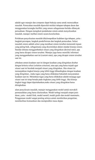 adalah agar manajer dan computer dapat bekerja sama untuk memecahkan
masalah. Pemecahan masalah diperoleh melalui tahapan-tahapan dasar dan
menggunakan kerangka berfikir yang umum sebagaimana berlaku dibanyak
perusahaan. Dengan mengikuti pendekatan sistem untuk menyelesaikan
masalah, manajer melihat sistem secara keseluruhan.
Perlakuan penyelesaian masalah dikelompokkan kedalam tiga tahapan, yaitu :
langkah persiapan, langkah pendefinisian dan langkah pemecahan. Solusi
masalah sistem adalah solusi yang membuat sistem tersebut memenuhi tujuan
yang paling baik, sebagaimana yang dicerminkan dalam standar kinerja sistem.
Standar dimana menggambarkan situasi yang diinginkan (desired state), apa
yang harus dicapai sistem tersebut. Manajer juga harus memiliki informasi
yang menggambarkan saat ini (current state), apa yang dicapai sistem tersebut
saat ini.
erbedaan antara keadaan saat ini dengan keadaan yang diinginkan disebut
dengan kriteria solusi (solution criterion), atau apa yang harus terjadi agar
situasi saat ini berubah menjadi situasi yang diinginkan. Jika situasi ini
menunjukkan tingkat kinerja yang lebih tinggi dibandingkan dengan keadaan
yang diinginkan , maka tugas yang harus dilakukan bukanlah menyamakan
keadaan saat ini. Melainkan tugas yang harus dilakukan adalah menjaga agar
situasi saat ini tetap berada pada tingkatan yang lebih tinggi. Jika kinerja
tingkat tinggi dapat dipertahankan,maka situasi yang diinginkan harus
ditingkatkan.
alam penyelesain masalah, manajer menggunakan model untuk mewakili
permasalahan yang harus diselesaikan. Model terbagi menjadi empat jenis
dasar, yaitu : model fisik, model naratif, model grafis dan model matematis.
Penggunaan model sangat penting artinya untuk memberikan pengertian,
memfasilitasi komunikasi dan memprediksi masa depan.
 