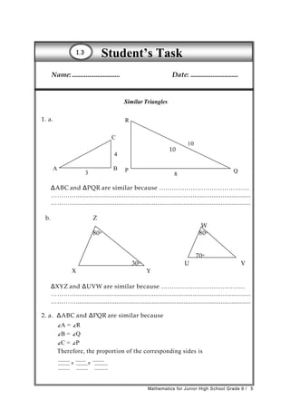 Student’s Task11..33
Name:............................ Date: ............................
Similar Triangles
1. a. R
C
10
10
4
A
3
B P
8
Q
ΔABC and ΔPQR are similar because ………………………………….…
…………...................................................................................................
…………...................................................................................................
b. Z
W
80o 80o
70o
30o U V
X Y
ΔXYZ and ΔUVW are similar because ……………………………….…
…………...................................................................................................
…………...................................................................................................
2. a. ΔABC and ΔPQR are similar because
∠A = ∠R
∠B = ∠Q
∠C = ∠P
Therefore, the proportion of the corresponding sides is
........
=
.......
=
........
........ ........ .........
Mathematics for Junior High School Grade 9 / 5
 