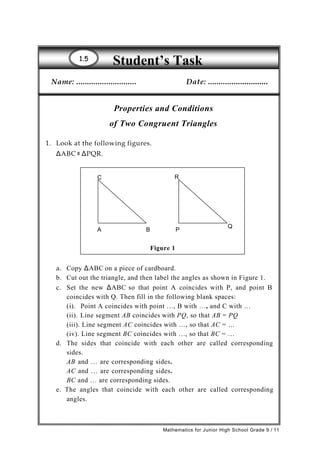 Student’s Task11..55
Name: ............................ Date: ............................
Properties and Conditions
of Two Congruent Triangles
1. Look at the following figures.
ΔABC ≅ ΔPQR.
C R
A B P
Q
Figure 1
a. Copy ΔABC on a piece of cardboard.
b. Cut out the triangle, and then label the angles as shown in Figure 1.
c. Set the new ΔABC so that point A coincides with P, and point B
coincides with Q. Then fill in the following blank spaces:
(i). Point A coincides with point …, B with …, and C with …
(ii). Line segment AB coincides with PQ, so that AB = PQ
(iii). Line segment AC coincides with …, so that AC = …
(iv). Line segment BC coincides with …, so that BC = …
d. The sides that coincide with each other are called corresponding
sides.
AB and … are corresponding sides.
AC and … are corresponding sides.
BC and … are corresponding sides.
e. The angles that coincide with each other are called corresponding
angles.
Mathematics for Junior High School Grade 9 / 11
 