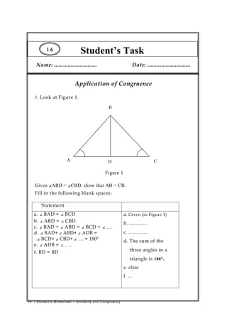 Student’s Task1.1.66
Name: ............................ Date: ............................
Application of Congruence
1. Look at Figure 1.
B
A D C
Figure 1
Given ∠ABD = ∠CBD, show that AB = CB.
Fill in the following blank spaces:
Statement
a. ∠ BAD = ∠ BCD
b. ∠ ABD = ∠ CBD
c. ∠ BAD + ∠ ABD = ∠ BCD + ∠ ....
d. ∠ BAD+ ∠ ABD+ ∠ ADB =
∠ BCD+ ∠ CBD+ ∠ . .. = 1800
e. ∠ ADB = ∠ . . .
f. BD = BD
a. Given (in Figure 1)
b. .............
c. ..............
d. The sum of the
three angles in a
triangle is 180°.
e. clear
f. ...
14 / Student’s Worksheet – Similarity and Congruency
 