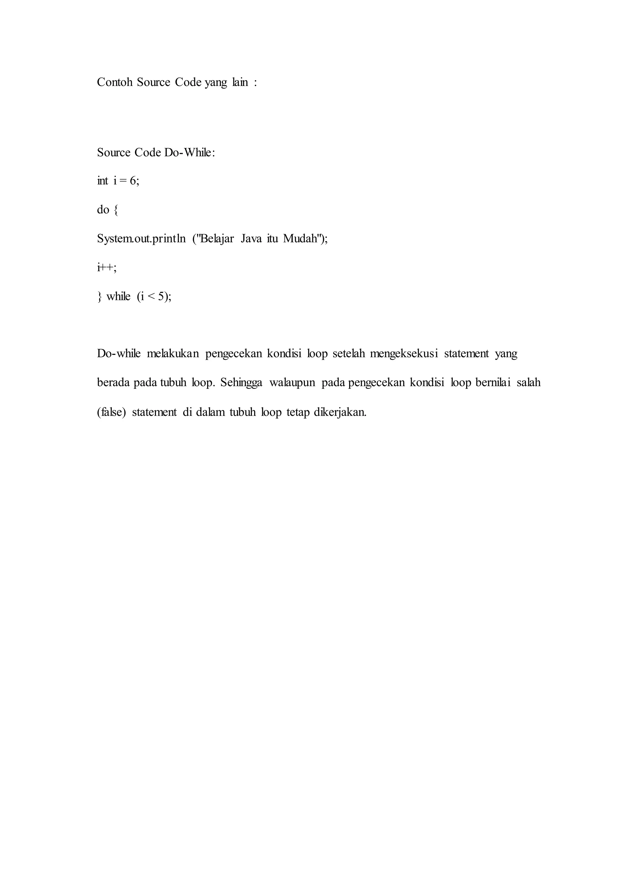 Contoh Source Code yang lain :
Source Code Do-While:
int i = 6;
do {
System.out.println ("Belajar Java itu Mudah");
i++;
} while (i < 5);
Do-while melakukan pengecekan kondisi loop setelah mengeksekusi statement yang
berada pada tubuh loop. Sehingga walaupun pada pengecekan kondisi loop bernilai salah
(false) statement di dalam tubuh loop tetap dikerjakan.
 