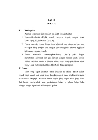 BAB III
PENUTUP
3.1 Kesimpulan
Adapun kesimpulan dari makalah ini adalah sebagai barikut:
1. Hexamethilendiamin (HMD) adalah campuran organik dengan rumus
kimia H2N(CH2)6NH2 atau C6H16N2.
2. Proses komersial dengan bahan dasar adiponitril yang digunakan pada saat
ini dapat dibagi menjadi dua kategori yaitu hidrogenasi tekanan tinggi dan
hidrogenasi tekanan rendah.
3. Proses pembuatan Hexamethylenediamine (HMD) yaitu dengan
mereaksikan adiponitril dan gas hidrogen dengan bantuan katalis kobalt.
Proses dilakukan dalam 3 tahapan proses yaitu: Tahap penyediaan bahan
baku, Tahap reaksi pembentukan HMD dan Tahap pemurnian.
3.2 Saran
Saran yang dapat diberikan dalam makalah ini adalah HMD adalah
produk yang sangat baik untuk terus dikembangkan di masa mendatang terutama
di Indonesia mengingat indonesia adalah negara yang sangat besar yang terdiri
dari banyak pabrik-pabrik yang membutuhkan bahan ini sebagai bahan baku
sehingga sangat diperlukan pembangunan pabrik.
 