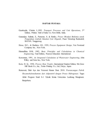 DAFTAR PUSTAKA
Geankoplis, Christie J.,1993, Transport Processes and Unit Operations, 3rd
Edition, Printice Hall of India Co. New Delhi, India.
Gunandjar, Salimin, Z., Purnomo, S. & Ratiko, Proses Oksidasi Biokimia untuk
Pengolahan Limbah Simulasi Cair Organik, Pusat Teknologi Radioaktif,
BATAN, Tanggerang.
Hesse, H.C., & Rushton, J.H., 1959, Process Equipment Design, Von Nostrand
Company Inc., New York.
Himmelblau D.M, 1982, Basic Principles and Calculations in Chemical
Engineering, 7end Edition, Pearson Education International.
Kawamura, 1991, An Integrated Calculation of Wastewater Engineering, John
Willey and Sons Inc., New York.
Kern, D. Q., 1950, Process Heat Trasfer, International Student Edition, Mc.Graw
Hill Book Co., Inc., Tosho Printing Co., Ltd.,Tokyo, Japan
Retnowati, Diah Ayu dan Verawati Humar Dani. 2010. Prarancangan Pabrik
Hexamethylenediamine dari Adiponitril dengan Proses Hidrogenasi. Tugas
Akhir Program Studi S-1 Teknik Kimia Universitas Lambung Mangkurat.
Banjarbaru.
 