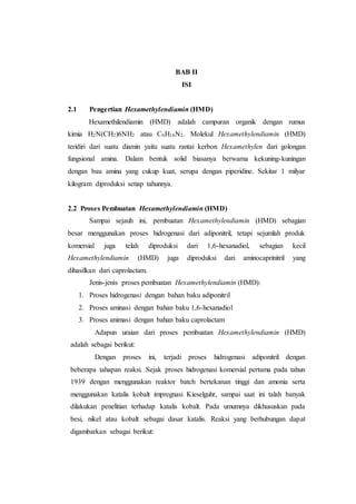 BAB II
ISI
2.1 Pengertian Hexamethylendiamin (HMD)
Hexamethilendiamin (HMD) adalah campuran organik dengan rumus
kimia H2N(CH2)6NH2 atau C6H16N2. Molekul Hexamethylendiamin (HMD)
teridiri dari suatu diamin yaitu suatu rantai kerbon Hexamethylen dari golongan
fungsional amina. Dalam bentuk solid biasanya berwarna kekuning-kuningan
dengan bau amina yang cukup kuat, serupa dengan piperidine. Sekitar 1 milyar
kilogram diproduksi setiap tahunnya.
2.2 Proses Pembuatan Hexamethylendiamin (HMD)
Sampai sejauh ini, pembuatan Hexamethylendiamin (HMD) sebagian
besar menggunakan proses hidrogenasi dari adiponitril, tetapi sejumlah produk
komersial juga telah diproduksi dari 1,6-hexanadiol, sebagian kecil
Hexamethylendiamin (HMD) juga diproduksi dari aminocaprinitril yang
dihasilkan dari caprolactam.
Jenis-jenis proses pembuatan Hexamethylendiamin (HMD):
1. Proses hidrogenasi dengan bahan baku adiponitril
2. Proses aminasi dengan bahan baku 1,6-hexanadiol
3. Proses animasi dengan bahan baku caprolactam
Adapun uraian dari proses pembuatan Hexamethylendiamin (HMD)
adalah sebagai berikut:
Dengan proses ini, terjadi proses hidrogenasi adiponitril dengan
beberapa tahapan reaksi. Sejak proses hidrogenasi komersial pertama pada tahun
1939 dengan menggunakan reaktor batch bertekanan tinggi dan amonia serta
menggunakan katalis kobalt impregnasi Kieselguhr, sampai saat ini talah banyak
dilakukan penelitian terhadap katalis kobalt. Pada umumnya dikhususkan pada
besi, nikel atau kobalt sebagai dasar katalis. Reaksi yang berhubungan dapat
digambarkan sebagai berikut:
 