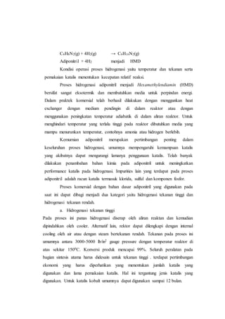 C6H8N2(g) + 4H2(g) → C6H16N2(g)
Adiponitril + 4H2 menjadi HMD
Kondisi operasi proses hidrogenasi yaitu temperatur dan tekanan serta
pemakaian katalis menentukan kecepatan relatif reaksi.
Proses hidrogenasi adiponitril menjadi Hexamethylendiamin (HMD)
bersifat sangat eksotermik dan membutuhkan media untuk perpindan energi.
Dalam praktek komersial telah berhasil dilakukan dengan menggunkan heat
exchanger dengan medium pendingin di dalam reaktor atau dengan
menggunakan peningkatan temperatur adiabatik di dalam aliran reaktor. Untuk
menghindari temperatur yang terlalu tinggi pada reaktor dibutuhkan media yang
mampu menurunkan temperatur, contohnya amonia atau hidrogen berlebih.
Kemurnian adiponitril merupakan pertimbangan penting dalam
keseluruhan proses hidrogenasi, umumnya mempengaruhi kemampuan katalis
yang akibatnya dapat mengurangi lamanya penggunaan katalis. Telah banyak
dilakukan penambahan bahan kimia pada adiponitril untuk meningkatkan
performance katalis pada hidrogenasi. Impurities lain yang terdapat pada proses
adiponitril adalah racun katalis termasuk klorida, sulful dan komponen fosfor.
Proses komersial dengan bahan dasar adiponitril yang digunakan pada
saat ini dapat dibagi menjadi dua kategori yaitu hidrogenasi tekanan tinggi dan
hidrogenasi tekanan rendah.
a. Hidrogenasi tekanan tinggi
Pada proses ini panas hidrogenasi diserap oleh aliran reaktan dan kemudian
dipindahkan oleh cooler. Alternatif lain, rektor dapat dilengkapi dengan internal
cooling oleh air atau dengan steam bertekanan rendah. Tekanan pada proses ini
umumnya antara 3000-5000 lb/in2 gauge pressure dengan temperatur reaktor di
atas sekitar 1500C. Konversi produk mencapai 99%. Seluruh peralatan pada
bagian sintesis utama harus didesain untuk tekanan tinggi . terdapat pertimbangan
ekonomi yang harus diperhatikan yang menentukan jumlah katalis yang
digunakan dan lama pemakaian katalis. Hal ini tergantung jenis katalis yang
digunakan. Untuk katalis kobalt umumnya dapat digunakan sampai 12 bulan.
 
