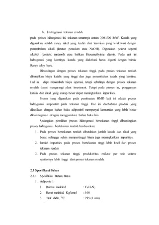b. Hidrogenasi tekanan rendah
pada proses hidrogenasi ini, tekanan umumnya antara 300-500 lb/in2. Katalis yang
digunakan adalah raney nikel yang terdiri dari kromium yang teraktivasi dengan
penambahan alkali (larutan potasium atau NaOH). Digunakan pelarut seperti
alkohol (contoh: metanol) atau bahkan Hexamethylene diamin. Pada unit ini
hidrogenasi yang kontinyu, katalis yang diaktivasi harus diganti dengan bubuk
Raney alloy baru.
Dibandingan dengan proses tekanan tinggi, pada proses tekanan rendah
dibutuhkan biaya katalis yang tinggi dan juga penambahan katalis yang kontinu.
Hal ini dapt menambah biaya operasi, tetapi sebalinya dengan proses tekanan
rendah dapat mengurangi plant investment. Tetapi pada proses ini, penggunaan
katalis dan alkali yang cukup besar dapat meningkatkan impurities.
Proses yang digunakan pada pembuatan HMD kali ini adalah proses
hidrogenasi adiponitril pada tekanan tinggi. Hal ini disebabkan produk yang
dihasilkan dengan bahan baku adiponitril mempunyai kemurnian yang lebih besar
dibandingakan dengan menggunakan bahan baku lain.
Sedangkan pemilihan proses hidrogenasi bertekanan tinggi dibandingkan
proses hidrogenasi bertekanan rendah berdasarkan:
1. Pada proses bertekanan rendah dibutuhkan jumlah katalis dan alkali yang
besar, sehingga selain mempertinggi biaya juga meningkatkan impurities.
2. Jumlah impurities pada proses bertekanan tinggi lebih kecil dari proses
tekanan rendah
3. Pada proses tekanan tinggi, produktivitas reaktor per unit volume
reaktornya lebih tinggi dari proses tekanan rendah.
2.3 Spesifikasi Bahan
2.3.1 Spesifikasi Bahan Baku
1. Adiponitril
1 Rumus molekul : C6H8N2
2 Berat molekul, Kg/kmol : 108
3 Titik didih, 0C : 295 (1 atm)
 