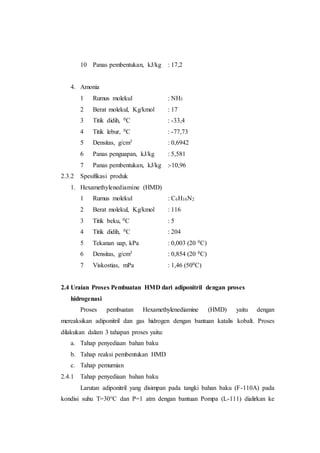 10 Panas pembentukan, kJ/kg : 17,2
4. Amonia
1 Rumus molekul : NH3
2 Berat molekul, Kg/kmol : 17
3 Titik didih, 0C : -33,4
4 Titik lebur, 0C : -77,73
5 Densitas, g/cm3 : 0,6942
6 Panas penguapan, kJ/kg : 5,581
7 Panas pembentukan, kJ/kg :-10,96
2.3.2 Spesifikasi produk
1. Hexamethylenediamine (HMD)
1 Rumus molekul : C6H16N2
2 Berat molekul, Kg/kmol : 116
3 Titik beku, 0C : 5
4 Titik didih, 0C : 204
5 Tekanan uap, kPa : 0,003 (20 0C)
6 Densitas, g/cm3 : 0,854 (20 0C)
7 Viskostias, mPa : 1,46 (500C)
2.4 Uraian Proses Pembuatan HMD dari adiponitril dengan proses
hidrogenasi
Proses pembuatan Hexamethylenediamine (HMD) yaitu dengan
mereaksikan adiponitril dan gas hidrogen dengan bantuan katalis kobalt. Proses
dilakukan dalam 3 tahapan proses yaitu:
a. Tahap penyediaan bahan baku
b. Tahap reaksi pembentukan HMD
c. Tahap pemurnian
2.4.1 Tahap penyediaan bahan baku
Larutan adiponitril yang disimpan pada tangki bahan baku (F-110A) pada
kondisi suhu T=30°C dan P=1 atm dengan bantuan Pompa (L-111) dialirkan ke
 