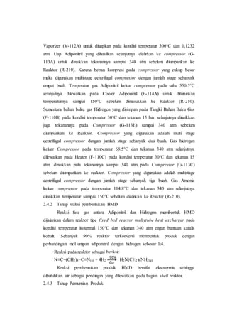 Vaporizer (V-112A) untuk diuapkan pada kondisi temperatur 300°C dan 1,1232
atm. Uap Adiponitril yang dihasilkan selanjutnya dialirkan ke compressor (G-
113A) untuk dinaikkan tekanannya sampai 340 atm sebelum diumpankan ke
Reaktor (R-210). Karena beban kompresi pada compressor yang cukup besar
maka digunakan multistage centrifugal compressor dengan jumlah stage sebanyak
empat buah. Temperatur gas Adiponitril keluar compressor pada suhu 550,5°C
selanjutnya dilewatkan pada Cooler Adiponitril (E-114A) untuk diturunkan
temperaturnya sampai 150°C sebelum dimasukkan ke Reaktor (R-210).
Sementara bahan baku gas Hidrogen yang disimpan pada Tangki Bahan Baku Gas
(F-110B) pada kondisi temperatur 30°C dan tekanan 15 bar, selanjutnya dinaikkan
juga tekanannya pada Compressor (G-113B) sampai 340 atm sebelum
diumpankan ke Reaktor. Compressor yang digunakan adalah multi stage
centrifugal compressor dengan jumlah stage sebanyak dua buah. Gas hidrogen
keluar Compressor pada temperatur 68,5°C dan tekanan 340 atm selanjutnya
dilewatkan pada Heater (F-110C) pada kondisi temperatur 30°C dan tekanan 15
atm, dinaikkan pula tekanannya sampai 340 atm pada Compressor (G-113C)
sebelum diumpankan ke reaktor. Compressor yang digunakan adalah multistage
centrifugal compressor dengan jumlah stage sebanyak tiga buah. Gas Amonia
keluar compressor pada temperatur 114,8°C dan tekanan 340 atm selanjutnya
dinaikkan temperatur sampai 150°C sebelum dialirkan ke Reaktor (R-210).
2.4.2 Tahap reaksi pembentukan HMD
Reaksi fase gas antara Adiponitril dan Hidrogen membentuk HMD
dijalankan dalam reaktor tipe fixed bed reactor multytube heat excharger pada
kondisi temperatur isotermal 150°C dan tekanan 340 atm engan bantuan katalis
kobalt. Sebanyak 99% reaktor terkonversi membentuk produk dengan
perbandingan mol umpan adiponitril dengan hidrogen sebesar 1:4.
Reaksi pada reaktor sebagai berikut:
N≡C−(CH2)4−C≡N(g) + 4H2 H2N(CH2)6NH2(g)
Reaksi pembentukan produk HMD bersifat eksotermis sehingga
dibutuhkan air sebagai pendingin yang dilewatkan pada bagian shell reaktor.
2.4.3 Tahap Pemurnian Produk
99%
Co
 