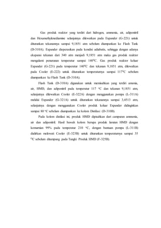 Gas produk reaktor yang terdiri dari hidrogen, ammonia, air, adiponitril
dan Hexamethylenediamine selanjutnya dilewatkan pada Expander (G-221) untuk
diturunkan tekanannya sampai 9,1851 atm sebelum diumpankan ke Flash Tank
(D-310A). Expander dioperasikan pada kondisi adiabatis, sehingga dengan adanya
ekspansi tekanan dari 340 atm menjadi 9,1851 atm maka gas produk reaktor
mengalami penurunan temperatur sampai 1400C. Gas produk reaktor keluar
Expander (G-221) pada temperatur 1400C dan tekanan 9,1851 atm, dilewatkan
pada Cooler (E-222) untuk diturunkan temperaturnya sampai 1170C sebelum
diumpankan ke Flash Tank (D-310A).
Flash Tank (D-310A) digunakan untuk memisahkan yang terdiri amonia,
air, HMD, dan adiponitril pada temperatur 117 oC dan tekanan 9,1851 atm,
selanjutnya dilewatkan Cooler (E-322A) dengan menggunakan pompa (L-311A)
melalui Expander (G-321A) untuk diturunkan tekanannya sampai 3,4513 atm,
selanjutnya dengan menggunakan Cooler produk keluar Expander didinginkan
sampai 80 oC sebelum diumpankan ke kolom Distilasi (D-310B).
Pada kolom distilasi ini, produk HMD dipisahkan dari campuran ammonia,
air dan adiponitril. Hasil bawah kolom berupa produk larutan HMD dengan
kemurnian 99% pada temperatur 210 oC, dengan bantuan pompa (L-311B)
dialirkan melewati Cooler (E-323B) untuk diturunkan temperaturnya sampai 35
OC sebelum ditampung pada Tangki Produk HMD (F-325B).
 