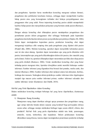 TUGAS ASUHAN KEFARMASIAN NURUL ANISHA HAKIM(173202184) KELAS B
dan pengobatan. Apoteker harus memberikan konseling mengenai sediaan farmasi,
pengobatan dan perbekalan kesehatan lainnya, sehingga dapat memperbaiki kualitas
hidup pasien atau yang bersangkutan terhindar dari bahaya penyalahgunaan atau
penggunaan obat yang salah. Peran terpenting konseling pasien adalah memperbaiki
kualitas hidup pasien dan menyediakan pelayanan yang bermutu untuk pasien (Rantucci,
2006).
Dengan adanya konseling obat diharapkan pasien mendapatkan pengetahuan dan
pemahaman pasien dalam penggunaan obat sehingga berdampak pada kepatuhan
pengobatan dan keberhasilan dalam proses penyembuhan penyakitnya (Depkes RI, 2006).
Selain dapat meningkatkan kepatuhan pasien, pemberian konseling obat dapat
mengurangi terjadinya efek samping obat pada pengobatan yang dijalani oleh pasien
(Poudel dkk, 2008). Melalui konseling, apoteker dapat menyelidiki kebutuhan pasien
saat ini dan akan datang. Apoteker dapat menemukan apa yang perlu diketahui oleh
pasien, keterampilan apa yang perlu dikembangkan dalam diri pasien, dan masalah yang
perlu diatasi. Selain itu, apoteker diharapkan dapat menentukan perilaku dan sikap pasien
yang perlu dirubah (Rantucci, 2006). Untuk memberikan konseling obat yang benar
terhadap pasien mengenai obat, Apoteker diwajibkan untuk memiliki beberapa sumber
informasi. Sumber infomasi yang digunakan bisa berasal dari pustaka, media cetak, dan
internet (Rantucci, 2006). Sumber informasi obat meliputi antara lain dokumen, fasilitas,
lembaga dan manusia. Sedangkan dalam praktiknya sumber informasi obat digolongkan
menjadi tiga macam yaitu sumber informasi primer, sumber informasi sekunder dan
sumber informasi tersier (Kurniawan dan Chabib, 2010).
Hal-Hal yang Perlu Diperhatikan dalam Konseling:
Dalam melakukan konseling terdapat beberapa hal yang harus diperhatikan, diantaranya
adalah:
1) Manajemen Ruang Konseling
Manajemen ruang dapat diartikan sebagai upaya penataan dan pengelolaan ruang,
agar setiap individu berada dalam suasana yang kondusif bagi perwujudan dirinya
secara sehat, sehingga mampu melakukan berbagai tugas secara efektif, efisien, dan
produktif. Hal-hal fisik yang perlu diperhatikan adalah tata letak, penerangan,
atmosfer, warna, kebersihan, dan kepadatan. Dalam pelaksanaan konseling
dibutuhkan ruang khusus, karena dapat meningkatkan penerimaan penderita terhadap
 