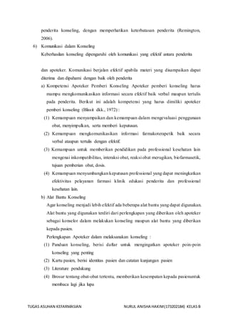 TUGAS ASUHAN KEFARMASIAN NURUL ANISHA HAKIM(173202184) KELAS B
penderita konseling, dengan memperhatikan keterbatasan penderita (Remington,
2006).
6) Komunikasi dalam Konseling
Keberhasilan konseling dipengaruhi oleh komunikasi yang efektif antara penderita
dan apoteker. Komunikasi berjalan efektif apabila materi yang disampaikan dapat
diterima dan dipahami dengan baik oleh penderita
a) Kompetensi Apoteker Pemberi Konseling Apoteker pemberi konseling harus
mampu mengkomunikasikan informasi secara efektif baik verbal maupun tertulis
pada penderita. Berikut ini adalah kompetensi yang harus dimiliki apoteker
pemberi konseling (Blissit dkk., 1972) :
(1) Kemampuan menyampaikan dan kemampuan dalam mengevaluasi penggunaan
obat, menyimpulkan, serta memberi keputusan.
(2) Kemampuan mengkomunikasikan informasi farmakoterapetik baik secara
verbal ataupun tertulis dengan efektif.
(3) Kemampuan untuk memberikan pendidikan pada professional kesehatan lain
mengenai inkompatibilitas, interaksi obat, reaksi obat merugikan, biofarmasetik,
tujuan pemberian obat, dosis.
(4) Kemampuan menyumbangkan keputusan professional yang dapat meningkatkan
efektivitas pelayanan farmasi klinik edukasi penderita dan professional
kesehatan lain.
b) Alat Bantu Konseling
Agar konseling menjadi lebih efektif ada beberapa alat bantu yang dapat digunakan.
Alat bantu yang digunakan terdiri dari perlengkapan yang diberikan oleh apoteker
sebagai konselor dalam melakukan konseling maupun alat bantu yang diberikan
kepada pasien.
Perlengkapan Apoteker dalam melaksanakan konseling :
(1) Panduan konseling, berisi daftar untuk mengingatkan apoteker poin-poin
konseling yang penting
(2) Kartu pasien, berisi identitas pasien dan catatan kunjungan pasien
(3) Literature pendukung
(4) Brosur tentang obat-obat tertentu, memberikan kesempatan kepada pasienuntuk
membaca lagi jika lupa
 